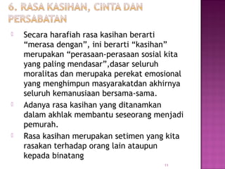 11
 Secara harafiah rasa kasihan berarti
“merasa dengan”, ini berarti “kasihan”
merupakan “perasaan-perasaan sosial kita
yang paling mendasar”,dasar seluruh
moralitas dan merupaka perekat emosional
yang menghimpun masyarakatdan akhirnya
seluruh kemanusiaan bersama-sama.
 Adanya rasa kasihan yang ditanamkan
dalam akhlak membantu seseorang menjadi
pemurah.
 Rasa kasihan merupakan setimen yang kita
rasakan terhadap orang lain ataupun
kepada binatang
 