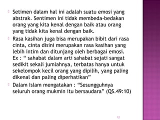 12
 Setimen dalam hal ini adalah suatu emosi yang
abstrak. Sentimen ini tidak membeda-bedakan
orang yang kita kenal dengan baik atau orang
yang tidak kita kenal dengan baik.
 Rasa kasihan juga bisa merupakan bibit dari rasa
cinta, cinta disini merupakan rasa kasihan yang
lebih intim dan ditunjang oleh berbagai emosi.
Ex : “ sahabat dalam arti sahabat sejati sangat
sedikit sekali jumlahnya, terbatas hanya untuk
sekelompok kecil orang yang dipilih, yang paling
dikenal dan paling diperhatikan”
 Dalam Islam mengatakan : “Sesungguhnya
seluruh orang mukmin itu bersaudara” (QS.49:10)
 