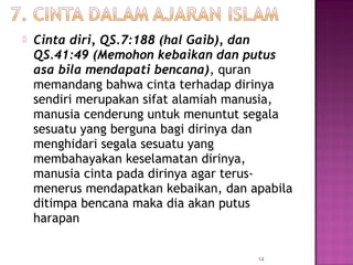14
 Cinta diri, QS.7:188 (hal Gaib), dan
QS.41:49 (Memohon kebaikan dan putus
asa bila mendapati bencana), quran
memandang bahwa cinta terhadap dirinya
sendiri merupakan sifat alamiah manusia,
manusia cenderung untuk menuntut segala
sesuatu yang berguna bagi dirinya dan
menghidari segala sesuatu yang
membahayakan keselamatan dirinya,
manusia cinta pada dirinya agar terus-
menerus mendapatkan kebaikan, dan apabila
ditimpa bencana maka dia akan putus
harapan
 
