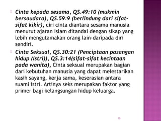 15
 Cinta kepada sesama, QS.49:10 (mukmin
bersaudara), QS.59:9 (berlindung dari sifat-
sifat kikir), ciri cinta diantara sesama manusia
menurut ajaran Islam ditandai dengan sikap yang
lebih mengutamakan orang lain-daripada diri
sendiri.
 Cinta Seksual, QS.30:21 (Penciptaan pasangan
hidup (Istri)), QS.3:14(sifat-sifat kecintaan
pada wanita), Cinta seksual merupakan bagian
dari kebutuhan manusia yang dapat melestarikan
kasih sayang, kerja sama, keserasian antara
suami istri. Artinya seks merupakan faktor yang
primer bagi kelangsungan hidup keluarga.
 