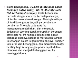 16
 Cinta Kebapakan, QS.12:8 (Cinta nabi Yakub
terhadap putra Yusuf), QS.11:45(cinta Nabi
Nuh terhadap Putranya), Cinta kebapakan
berbeda dengan cinta ibu terhadap anaknya,
cinta ibu merupakan dorongan fisiologis artinya
cinta didorong atas terjadinya perubahan-
perubahan fisiologis pada saat ibu
mengandung,melahirkan, dan menyusui.
Sedangkan seorang bapak merupakan dorongan
psikologis hal ini nampak dalam cinta bapak
terhadap anaknya karena ia merupakan sumber
kesenangan dalam kegembiraan baginya, sumber
kekuatan dan kebanggaan, dan merupakan faktor
penting bagi kelangsungan peran bapak dalam
hidupnya dan menjadi kebanggaan ketika
meninggal dunia.
 