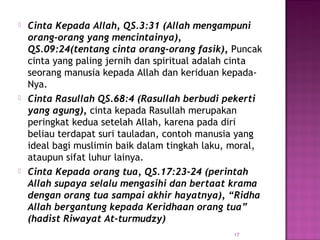 17
 Cinta Kepada Allah, QS.3:31 (Allah mengampuni
orang-orang yang mencintainya),
QS.09:24(tentang cinta orang-orang fasik), Puncak
cinta yang paling jernih dan spiritual adalah cinta
seorang manusia kepada Allah dan keriduan kepada-
Nya.
 Cinta Rasullah QS.68:4 (Rasullah berbudi pekerti
yang agung), cinta kepada Rasullah merupakan
peringkat kedua setelah Allah, karena pada diri
beliau terdapat suri tauladan, contoh manusia yang
ideal bagi muslimin baik dalam tingkah laku, moral,
ataupun sifat luhur lainya.
 Cinta Kepada orang tua, QS.17:23-24 (perintah
Allah supaya selalu mengasihi dan bertaat krama
dengan orang tua sampai akhir hayatnya), “Ridha
Allah bergantung kepada Keridhaan orang tua”
(hadist Riwayat At-turmudzy)
 