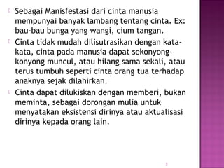  Sebagai Manisfestasi dari cinta manusia
mempunyai banyak lambang tentang cinta. Ex:
bau-bau bunga yang wangi, cium tangan.
 Cinta tidak mudah dilisutrasikan dengan kata-
kata, cinta pada manusia dapat sekonyong-
konyong muncul, atau hilang sama sekali, atau
terus tumbuh seperti cinta orang tua terhadap
anaknya sejak dilahirkan.
 Cinta dapat dilukiskan dengan memberi, bukan
meminta, sebagai dorongan mulia untuk
menyatakan eksistensi dirinya atau aktualisasi
dirinya kepada orang lain.
3
 