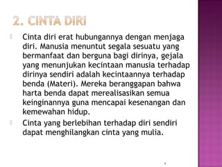 Cinta diri erat hubungannya dengan menjaga
diri. Manusia menuntut segala sesuatu yang
bermanfaat dan berguna bagi dirinya, gejala
yang menunjukan kecintaan manusia terhadap
dirinya sendiri adalah kecintaannya terhadap
benda (Materi). Mereka beranggapan bahwa
harta benda dapat merealisasikan semua
keinginannya guna mencapai kesenangan dan
kemewahan hidup.
 Cinta yang berlebihan terhadap diri sendiri
dapat menghilangkan cinta yang mulia.
4
 