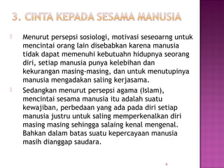  Menurut persepsi sosiologi, motivasi seseoarng untuk
mencintai orang lain disebabkan karena manusia
tidak dapat memenuhi kebutuahn hidupnya seorang
diri, setiap manusia punya kelebihan dan
kekurangan masing-masing, dan untuk menutupinya
manusia mengadakan saling kerjasama.
 Sedangkan menurut persepsi agama (Islam),
mencintai sesama manusia itu adalah suatu
kewajiban, perbedaan yang ada pada diri setiap
manusia justru untuk saling memperkenalkan diri
masing masing sehingga salaing kenal mengenal.
Bahkan dalam batas suatu kepercayaan manusia
masih dianggap saudara.
6
 