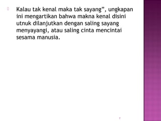  Kalau tak kenal maka tak sayang”, ungkapan
ini mengartikan bahwa makna kenal disini
utnuk dilanjutkan dengan saling sayang
menyayangi, atau saling cinta mencintai
sesama manusia.
7
 