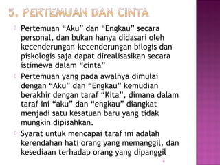 9
 Pertemuan “Aku” dan “Engkau” secara
personal, dan bukan hanya didasari oleh
kecenderungan-kecenderungan bilogis dan
piskologis saja dapat direalisasikan secara
istimewa dalam “cinta”
 Pertemuan yang pada awalnya dimulai
dengan “Aku” dan “Engkau” kemudian
berakhir dengan taraf “Kita”, dimana dalam
taraf ini “aku” dan “engkau” diangkat
menjadi satu kesatuan baru yang tidak
mungkin dipisahkan.
 Syarat untuk mencapai taraf ini adalah
kerendahan hati orang yang memanggil, dan
kesediaan terhadap orang yang dipanggil
 