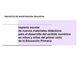 PROYECTO DE INVESTIGACIÓN EDUCATIVA
Impacto escolar
de nuevos materiales didácticos
para el desarrollo del sentido numérico
en niños y niñas del primer ciclo
de la Educación Primaria
 