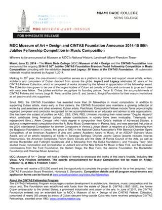 MDC Museum of Art + Design and CINTAS Foundation Announce 2014-15 50th
Jubilee Fellowship Competition in Music Composition
Winners to be announced at Museum at MDC’s National Historic Landmark Miami Freedom Tower
Miami, June 23, 2014 – The Miami Dade College (MDC) Museum of Art + Design and the CINTAS Foundation have
announced the ongoing 2014-15 50
th
Jubilee CINTAS Foundation Brandon Fradd Fellowship Competition in Music
Composition coinciding with the exhibition Impact and Legacy: 50 Years of the CINTAS Foundation. All submission
materials must be received by August 1, 2014.
Marking its 50
th
year, the one-of-a-kind competition serves as a platform to promote and support visual artists, writers,
architects and composers of Cuban descent from across the globe. Impact and Legacy celebrates 50 years of the
CINTAS Fellows Collection, which is composed of works donated by the fellows in appreciation of the fellowship award.
The Collection has grown to be one of the largest bodies of Cuban art outside of Cuba and continues to grow each year
with each new fellow. The jubilee exhibition recognizes its founding patron, Oscar B. Cintas; the accomplishments of
CINTAS Fellows and honors Jorge M. Perez and the John S. and James L. Knight Foundation for their many contributions
as art patrons and civic supporters.
Since 1963, the CINTAS Foundation has awarded more than 24 fellowships in music composition. In addition to
supporting Cuban artists, many early in their careers, the CINTAS Foundation also maintains a growing collection of
works by past awardees and other esteemed Cuban artists. Past Music Composition Fellows include Tania Leon (a highly
regarded composer and conductor recognized for her accomplishments as an educator and advisor to arts organizations.
She has been the subject of profiles on ABC, CBS, CNN, PBS, Univision including their noted series "Orgullo Hispano"
which celebrates living American Latinos whose contributions in society have been invaluable, Telemundo and
independent films.), Ailem Carvajal (who holds degree in composition from Cuba’s Institute of Advanced Studies, a
diploma in experimental composition from the A. Boito Music Conservatory in Parma, Italy, and was awarded first prize at
the 2004 International Competition for Women Composers in Venice.), Jorge Martín (a recipient of a 2005 fellowship from
the Bogliasco Foundation in Genoa. first prize in 1993 in the National Opera Association's Fifth Biennial Chamber Opera
Competition, of an American Academy of Arts and Letters' Academy Award in Music, of an ASCAP Standard Music
Award, and of an artist's residency at Yaddo in Saratoga Springs), Orlando Jacinto García (awards included Nuevas
Resonancias, the American Composers Forum Sonic Circuits and the State of Florida Council of the Arts, as well as
several Rockefeller and Fulbright residencies and a fellowship from the Dutka foundation.), and Yosvany Terry (who
studied music composition and orchestration at Juilliard and at the New School for Music in New York, and has received
commissions from the Ford Foundation, the Harlem Stage, the Map Fund, the Jerome Foundation, the Rockefeller
Foundation and Chamber Music America).
MDC Museum of Art + Design will host a variety of events to showcase the works of this year’s finalists, including the
Visual Arts Finalists exhibition. The awards announcement for Music Composition will be made on Friday,
October 10, at MDC’s Freedom Tower.
“The winner will receive a $10,000 award and the opportunity to complete the project outlined in his or her proposal,” said
CINTAS Foundation Board President, Hortensia E. Sampedro. Competition details and all program requirements and
application forms can be found at www.cintasfoundation.org/index.php/fellowships.
About the CINTAS Fellowship Program
The CINTAS Fellowship Program encourages creative development in architecture, literature, music composition and the
visual arts. The Foundation was established with funds from the estate of Oscar B. CINTAS (1887-1957), the former
Cuban ambassador to the United States, a prominent industrialist and patron of the arts. In June of 2011, the CINTAS
Foundation entered into an extended loan to MDC’s Museum of Art + Design of the CINTAS Fellows Collection,
comprised of nearly 300 pieces by artists of Cuban descent living outside Cuba who have received prestigious CINTAS
Fellowships, awarded since 1963. www.cintasfoundation.org.
 