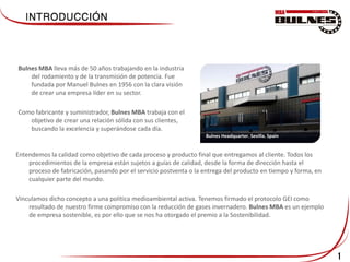 1
Bulnes MBA lleva más de 50 años trabajando en la industria
del rodamiento y de la transmisión de potencia. Fue
fundada por Manuel Bulnes en 1956 con la clara visión
de crear una empresa líder en su sector.
Como fabricante y suministrador, Bulnes MBA trabaja con el
objetivo de crear una relación sólida con sus clientes,
buscando la excelencia y superándose cada día.
Entendemos la calidad como objetivo de cada proceso y producto final que entregamos al cliente. Todos los
procedimientos de la empresa están sujetos a guías de calidad, desde la forma de dirección hasta el
proceso de fabricación, pasando por el servicio postventa o la entrega del producto en tiempo y forma, en
cualquier parte del mundo.
Vinculamos dicho concepto a una política medioambiental activa. Tenemos firmado el protocolo GEI como
resultado de nuestro firme compromiso con la reducción de gases invernadero. Bulnes MBA es un ejemplo
de empresa sostenible, es por ello que se nos ha otorgado el premio a la Sostenibilidad.
Bulnes Headquarter. Sevilla. Spain
 