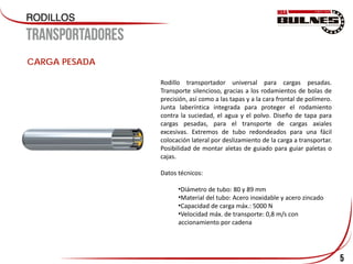 5
CARGA PESADA
Rodillo transportador universal para cargas pesadas.
Transporte silencioso, gracias a los rodamientos de bolas de
precisión, así como a las tapas y a la cara frontal de polímero.
Junta laberíntica integrada para proteger el rodamiento
contra la suciedad, el agua y el polvo. Diseño de tapa para
cargas pesadas, para el transporte de cargas axiales
excesivas. Extremos de tubo redondeados para una fácil
colocación lateral por deslizamiento de la carga a transportar.
Posibilidad de montar aletas de guiado para guiar paletas o
cajas.
Datos técnicos:
•Diámetro de tubo: 80 y 89 mm
•Material del tubo: Acero inoxidable y acero zincado
•Capacidad de carga máx.: 5000 N
•Velocidad máx. de transporte: 0,8 m/s con
accionamiento por cadena
 