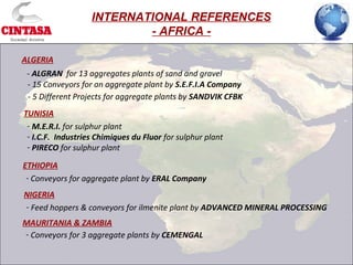- M.E.R.I. for sulphur plant
- I.C.F. Industries Chimiques du Fluor for sulphur plant
- PIRECO for sulphur plant
ALGERIA
- ALGRAN for 13 aggregates plants of sand and gravel
TUNISIA
INTERNATIONAL REFERENCES
- AFRICA -
- 15 Conveyors for an aggregate plant by S.E.F.I.A Company
- 5 Different Projects for aggregate plants by SANDVIK CFBK
- Conveyors for aggregate plant by ERAL Company
ETHIOPIA
- Feed hoppers & conveyors for ilmenite plant by ADVANCED MINERAL PROCESSING
NIGERIA
- Conveyors for 3 aggregate plants by CEMENGAL
MAURITANIA & ZAMBIA
 