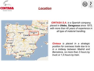 CINTASA S.A. is a Spanish company,
placed in Utebo, Saragossa since 1973,
with more than 40 years of experience in
all type of material handling.
Cintasa is placed in a strategic
position for overseas trade due to is
in a midway between Madrid and
Barcelona, no more than 3 hours by
truck or 1,5 hours by train.
Location
 