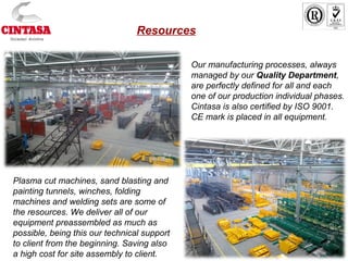 Our manufacturing processes, always
managed by our Quality Department,
are perfectly defined for all and each
one of our production individual phases.
Cintasa is also certified by ISO 9001.
CE mark is placed in all equipment.
Plasma cut machines, sand blasting and
painting tunnels, winches, folding
machines and welding sets are some of
the resources. We deliver all of our
equipment preassembled as much as
possible, being this our technical support
to client from the beginning. Saving also
a high cost for site assembly to client.
Resources
 