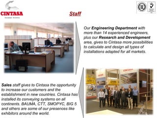 Staff
Our Engineering Department with
more than 14 experienced engineers,
plus our Research and Development
area, gives to Cintasa more possibilities
to calculate and design all types of
installations adapted for all markets.
Sales staff gives to Cintasa the opportunity
to increase our customers and the
establishment in new countries. Cintasa has
installed its conveying systems on all
continents. BAUMA, CTT, SMOPYC, BIG 5
and others are some of our presences like
exhibitors around the world.
 