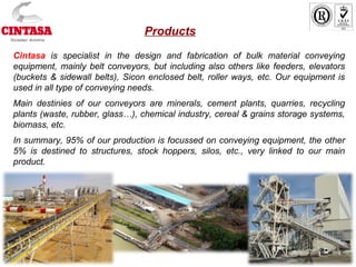 Products
Cintasa is specialist in the design and fabrication of bulk material conveying
equipment, mainly belt conveyors, but including also others like feeders, elevators
(buckets & sidewall belts), Sicon enclosed belt, roller ways, etc. Our equipment is
used in all type of conveying needs.
Main destinies of our conveyors are minerals, cement plants, quarries, recycling
plants (waste, rubber, glass…), chemical industry, cereal & grains storage systems,
biomass, etc.
In summary, 95% of our production is focussed on conveying equipment, the other
5% is destined to structures, stock hoppers, silos, etc., very linked to our main
product.
 