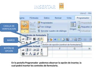 CASILLA DE
VERIFICACION



    MARCO


 BOTÓN DE
  OPCIÓN



        En la pestaña Programador podemos observar la opción de insertar, la
        cual podrá insertar los controles de formulario.
 