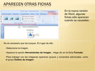 Aparecen otras fichasEn la nueva versión de Word, algunas fichas sólo aparecen cuando se necesitan. No es necesario que las busque. En lugar de ello:Seleccione la imagen.