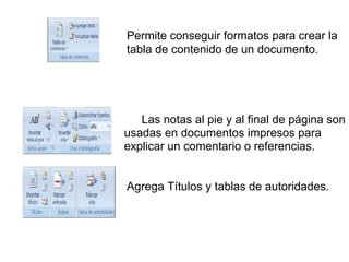 Permite conseguir formatos para crear la
tabla de contenido de un documento.
Las notas al pie y al final de página son
usadas en documentos impresos para
explicar un comentario o referencias.
Agrega Títulos y tablas de autoridades.
 