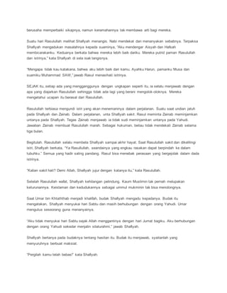 berusaha memperbaiki sikapnya, namun keramahannya tak membawa arti bagi mereka.
Suatu hari Rasulullah melihat Shafiyah menangis. Nabi mendekat dan menanyakan sebabnya. Terpaksa
Shafiyah mengadukan masalahnya kepada suaminya, “Aku mendengar Aisyah dan Hafsah
membicarakanku. Keduanya berkata bahwa mereka lebih baik dariku. Mereka putrid paman Rasulullah
dan istrinya,” kata Shafiyah di sela isak tangisnya.
“Mengapa tidak kau katakana, bahwa aku lebih baik dari kamu. Ayahku Harun, pamanku Musa dan
suamiku Muhammad SAW,” jawab Rasul menasihati istrinya.
SEJAK itu, setiap ada yang mengganggunya dengan ungkapan seperti itu, ia selalu menjawab dengan
apa yang diajarkan Rasulullah sehingga tidak ada lagi yang berani mengolok-oloknya. Mereka
mengetahui ucapan itu berasal dari Rasulullah.
Rasulullah terbiasa mengundi istri yang akan menemaninya dalam perjalanan. Suatu saat undian jatuh
pada Shafiyah dan Zainab. Dalam perjalanan, unta Shafiyah sakit. Rasul meminta Zainab meminjamkan
untanya pada Shafiyah. Tegas Zainab menjawab ia tidak sudi meminjamkan untanya pada Yahudi.
Jawaban Zainab membuat Rasulullah marah. Sebagai hukuman, beliau tidak mendekati Zainab selama
tiga bulan.
Begitulah. Rasulullah selalu membela Shafiyah sampai akhir hayat. Saat Rasulullah sakit dan dikelilingi
istri, Shafiyah berkata, “Ya Rasullullah, seandainya yang engkau rasakan dapat berpindah ke dalam
tubuhku.” Semua yang hadir saling pandang. Rasul bisa menebak perasaan yang bergejolak dalam dada
istrinya.
“Kalian sakit hati? Demi Allah, Shafiyah jujur dengan katanya itu,” kata Rasulullah.
Setelah Rasulullah wafat, Shafiyah kehilangan pelindung. Kaum Muslimin tak pernah melupakan
keturunannya. Keislaman dan kedudukannya sebagai ummul mukminin tak bisa menolongnya.
Saat Umar bin Khtaththab menjadi khalifah, budak Shafiyah mengadu kepadanya. Budak itu
mengatakan, Shafiyah menyukai hari Sabtu dan masih berhubungan dengan orang Yahudi. Umar
mengutus seseorang guna menanyainya.
“Aku tidak menyukai hari Sabtu sejak Allah menggantinya dengan hari Jumat bagiku. Aku berhubungan
dengan orang Yahudi sekedar menjalin silaturahmi,” jawab Shafiyah.
Shafiyah bertanya pada budaknya tentang hasitan itu. Budak itu menjawab, syaitanlah yang
menyuruhnya berbuat maksiat.
“Pergilah kamu telah bebas!” kata Shafiyah.
 