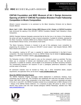 CINTAS Foundation and MDC Museum of Art + Design Announce
Opening of 2016-17 CINTAS Foundation Brandon Fradd Fellowship
Competition in Music Composition
Winner’s musical composition to be premiered by the Miami Symphony Orchestra led by Maestro
Eduardo Marturet.
Miami, April 1, 2016 – Miami Dade College (MDC) Museum of Art + Design and CINTAS Foundation
have announced the opening of the 2016-2017 CINTAS Foundation Brandon Fradd Fellowship in Music
Composition.
CINTAS President Hortensia Sampedro announced that for the first time in the history of the fellowship,
the winner will have the opportunity to have a musical composition, if suitable for orchestra, premiered by
the Miami Symphony Orchestra (MISO) led by Maestro Eduardo Marturet, in memory of MISO founder,
the late Maestro Manuel Ochoa, at the Adrienne Arsht Center.
“The Miami Symphony Orchestra is honored to be part of this prestigious music competition by
programming the winner’s music during our 2016-2017 concert season,” said Eduardo Marturet, MISO
Music Director and Conductor.
The competition, marking its 53rd year, is awarded for creative accomplishment in the field of music
composition. The broad representation of music by CINTAS Fellows may be viewed at CINTAS Fellows in
Music at the CINTAS Foundation website, www.cintasfoundation.org.
The Fellowship includes a $10,000 award to carry out the composer’s project as submitted. The blue-
ribbon jury is comprised of national and international jurors of standing. This year, the winner’s
composition, if suitable for orchestra, will be eligible to be premiered by the Miami Symphony Orchestra.
The corresponding experience and exposure of such a prestigious performance represents a highly
enriched award to the winner.
All submission materials must be received by Friday, July 1, 2016. Competition details, program
requirements and application forms can be found at www.cintasfoundation.org.
About the CINTAS Fellowship Program
The CINTAS Fellowship Program encourages creative development in architecture, literature, music
composition and the visual arts. The Foundation was established with funds from the estate of Oscar B.
Cintas (1887-1957), former Cuban ambassador to the United States, a prominent industrialist and patron
of the arts. In June 2011, the CINTAS Foundation entered into an extended loan to MDC’s Museum of Art
+ Design of the CINTAS Fellows Collection. It is comprised of nearly 300 pieces by artists of Cuban
descent living outside Cuba who have received prestigious CINTAS Fellowships, awarded since 1963.
www.cintasfoundation.org
 