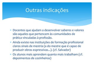 Docentes que ajudam a desenvolver saberes e valores
são aqueles que pertencem às comunidades de
prática vinculadas à profissão.
 Ainda existe nas instituições de formação profissional
claros sinais de mestria (a do mestre que é capaz de
produzir obras expressivas...). (cf. Salvador)
 Os alunos mais aprendem quanto mais trabalham (cf.
depoimentos de cozinheiros)
Outras indicações
 