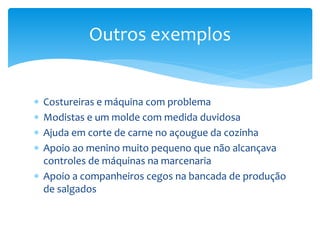  Costureiras e máquina com problema
 Modistas e um molde com medida duvidosa
 Ajuda em corte de carne no açougue da cozinha
 Apoio ao menino muito pequeno que não alcançava
controles de máquinas na marcenaria
 Apoio a companheiros cegos na bancada de produção
de salgados
Outros exemplos
 