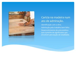Carícia na madeira num
ato de admiração.
Identificação com a obra.
Admiração pelo trabalho bem feito.
Desenvolvimento de uma estética
que é prenhe de significados que
envolvem percepção de totalidade.
 