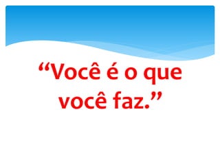 “Você é o que
você faz.”
faz.
 