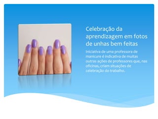 Celebração da
aprendizagem em fotos
de unhas bem feitas
Iniciativa de uma professora de
manicure é indicativa de muitas
outras ações de professores que, nas
oficinas, criam situações de
celebração do trabalho.
 
