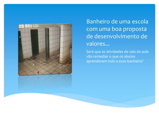 Banheiro de uma escola
com uma boa proposta
de desenvolvimento de
valores...
Será que as atividades de sala de aula
vão remediar o que os alunos
aprenderam indo a esse banheiro?
 