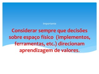 Considerar sempre que decisões
sobre espaço físico (implementos,
ferramentas, etc.) direcionam
aprendizagem de valores.
Importante
 