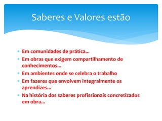  Em comunidades de prática...
 Em obras que exigem compartilhamento de
conhecimentos...
 Em ambientes onde se celebra o trabalho
 Em fazeres que envolvem integralmente os
aprendizes...
 Na história dos saberes profissionais concretizados
em obra...
Saberes e Valores estão
 