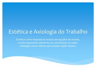 Estética e Axiologia do Trabalho
Estética como resposta às nossas percepções de mundo,
o mais importante elemento na constituição do saber.
Axiologia como valores que revelam quem somos.
 