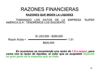 RAZONES FINANCIERAS
              RAZONES QUE MIDEN LA LIQUIDEZ
      TOMANADO LOS DATOS DE LA EMPRESA                  “SUPER
AMÉRICA,S.A”, TENDREMOS LOS SIGUIENTE:




                     $1,223,000 - $289,000
 Razón Ácida =                               = 1.51
                          $620,000


       En ocasiones se recomienda una razón de 1.0 o mayor, pero
como con la razón de liquidez, el valor que es aceptable depende
en gran parte de la empresa que se trate.



                                                            13
 