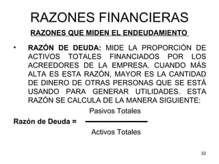 RAZONES FINANCIERAS
    RAZONES QUE MIDEN EL ENDEUDAMIENTO
•  RAZÓN DE DEUDA: MIDE LA PROPORCIÓN DE
   ACTIVOS TOTALES FINANCIADOS POR LOS
   ACREEDORES DE LA EMPRESA. CUANDO MÁS
   ALTA ES ESTA RAZÓN, MAYOR ES LA CANTIDAD
   DE DINERO DE OTRAS PERSONAS QUE SE ESTÁ
   USANDO PARA GENERAR UTILIDADES. ESTA
   RAZÓN SE CALCULA DE LA MANERA SIGUIENTE:
                 Pasivos Totales
Razón de Deuda =
                 Activos Totales

                                         32
 