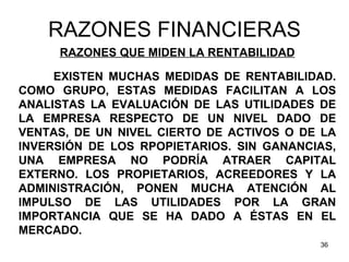 RAZONES FINANCIERAS
     RAZONES QUE MIDEN LA RENTABILIDAD

     EXISTEN MUCHAS MEDIDAS DE RENTABILIDAD.
COMO GRUPO, ESTAS MEDIDAS FACILITAN A LOS
ANALISTAS LA EVALUACIÓN DE LAS UTILIDADES DE
LA EMPRESA RESPECTO DE UN NIVEL DADO DE
VENTAS, DE UN NIVEL CIERTO DE ACTIVOS O DE LA
INVERSIÓN DE LOS RPOPIETARIOS. SIN GANANCIAS,
UNA EMPRESA NO PODRÍA ATRAER CAPITAL
EXTERNO. LOS PROPIETARIOS, ACREEDORES Y LA
ADMINISTRACIÓN, PONEN MUCHA ATENCIÓN AL
IMPULSO DE LAS UTILIDADES POR LA GRAN
IMPORTANCIA QUE SE HA DADO A ÉSTAS EN EL
MERCADO.
                                          36
 