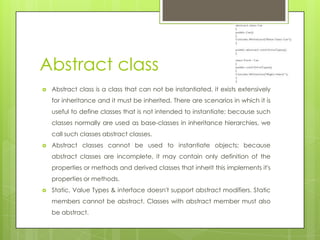 Abstract class
 Abstract class is a class that can not be instantiated, it exists extensively
for inheritance and it must be inherited. There are scenarios in which it is
useful to define classes that is not intended to instantiate; because such
classes normally are used as base-classes in inheritance hierarchies, we
call such classes abstract classes.
 Abstract classes cannot be used to instantiate objects; because
abstract classes are incomplete, it may contain only definition of the
properties or methods and derived classes that inherit this implements it's
properties or methods.
 Static, Value Types & interface doesn't support abstract modifiers. Static
members cannot be abstract. Classes with abstract member must also
be abstract.
 