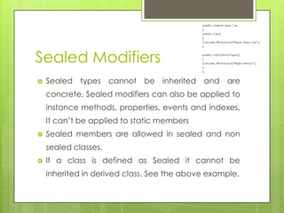 Sealed Modifiers
 Sealed types cannot be inherited and are
concrete. Sealed modifiers can also be applied to
instance methods, properties, events and indexes.
It can’t be applied to static members
 Sealed members are allowed in sealed and non
sealed classes.
 If a class is defined as Sealed it cannot be
inherited in derived class. See the above example.
 