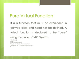 Pure Virtual Function
It is a function that must be overridden in
derived class and need not be defined. A
virtual function is declared to be “pure”
using the curious “=0”. Syntax:
Class Base {
Public:
void f1() // not virtual
Virtual void f2(); // virtual but not pure
Virtual void f3() = 0; // pure virtual function
};
 