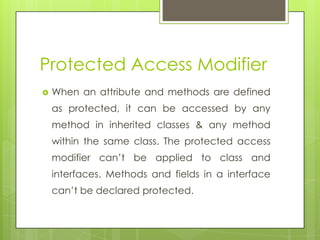 Protected Access Modifier
 When an attribute and methods are defined
as protected, it can be accessed by any
method in inherited classes & any method
within the same class. The protected access
modifier can’t be applied to class and
interfaces. Methods and fields in a interface
can’t be declared protected.
 