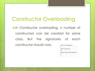 Constructor Overloading
 In Constructor overloading, n number of
constructors can be created for same
class. But the signatures of each
constructor should vary.
 