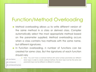 Function/Method Overloading
 Method overloading allows us to write different version of
the same method in a class or derived class. Compiler
automatically select the most appropriate method based
on the parameter supplied. Method overloading occurs
when a class contains two methods with the same name,
but different signatures.
 In Function overloading, n number of functions can be
created for same class. But the signatures of each function
should vary
 Note - You can't have a overload method with same number parameters but different
return type. In order to create overload method, the return type must be the same and
parameter type must be different or different in numbers.
 