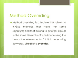 Method Overriding
 Method overriding is a feature that allows to
invoke methods that have the same
signatures and that belong to different classes
in the same hierarchy of inheritance using the
base class reference. In C# it is done using
keywords, virtual and overrides.
 