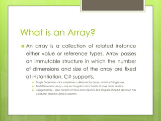 What is an Array?
 An array is a collection of related instance
either value or reference types. Array posses
an immutable structure in which the number
of dimensions and size of the array are fixed
at instantiation. C# supports,
 Single Dimension – it is sometimes called vector array consists of single row.
 Multi Dimension Array – are rectangular and consists of rows and columns.
 Jagged array – also consists of rows and columns but irregular shaped like row1 has
3 column and row 2 has 5 column.
 