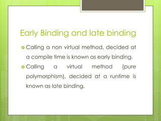 Early Binding and late binding
 Calling a non virtual method, decided at
a compile time is known as early binding.
 Calling a virtual method (pure
polymorphism), decided at a runtime is
known as late binding.
 