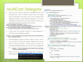 MultiCast Delegate
 There are two functions declared, myAddtionfunction and
myMaxFunction. Both of theses functions take two integer
type as parameters and return void. I have created three
delegate variables of type MultiCast Delegate, out of which
myDelegate assigned with null value where as the other two
delegates referenced to each of two functions.
 I have used the Combine method of system.delegate to
combine the two delegate variables.
 System.Delegate provides another method, remove, which
can be used to remove the specific delegate from the list.
Here the remove function is being used to remove the
myMultiCastDelegateMaxNumber function from myDelegate
list
 When we run the above code snipet, then we get the
following result:
 