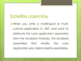 Satellite assembly
 When you write a multilingual or multi-
cultural application in .NET, and want to
distribute the core application separately
from the localized modules, the localized
assemblies that modify the core
application are called satellite assemblies.
 