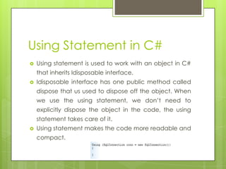 Using Statement in C#
 Using statement is used to work with an object in C#
that inherits Idisposable interface.
 Idisposable interface has one public method called
dispose that us used to dispose off the object. When
we use the using statement, we don’t need to
explicitly dispose the object in the code, the using
statement takes care of it.
 Using statement makes the code more readable and
compact.
 