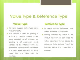 Value Type & Reference Type
Value Type
 As name suggest Value Type stores
“value” directly.
 out keyword is used for passing a
variable for output purpose. It has
same concept as ref keyword, but
passing a ref parameter needs
variable to be initialized while out
parameter is passed without initialized.
It is useful when we want to return
more than one value from the
method.
Reference Type
 As name suggest Reference Type
stores “reference” to the value.
 Passing variable by value is the
default. However, we can force the
value parameter to be passed by
reference. Note: variable “must” be
initialized before it is passed into a
method.
 